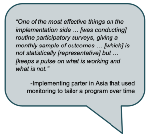 "One of the most effective things on the implementation side ... [was conducting] routine participatory surveys, giving a monthly sample of outcomes ... [which is not statistically [representative] but...[keeps a pulse on what is working and what is not." -Implementing partner in Asia that used monitoring to tailor a program over time. 